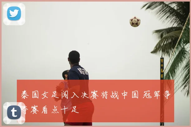 泰国女足闯入决赛将战中国 冠军争夺赛看点十足