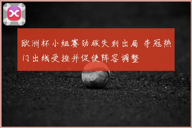 欧洲杯小组赛劲旅失利出局 夺冠热门出线受挫并促使阵容调整