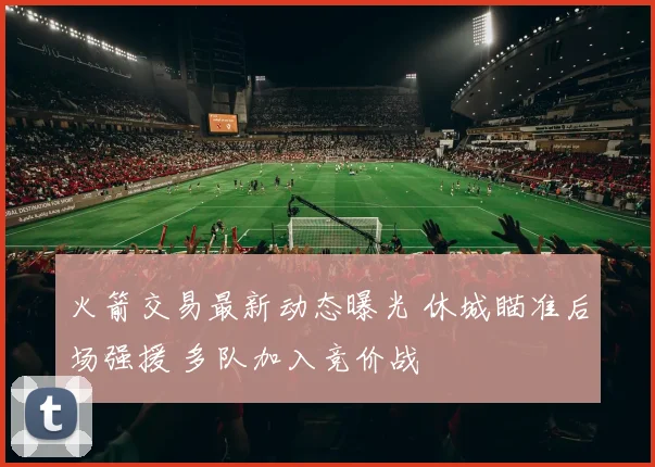 火箭交易最新动态曝光 休城瞄准后场强援 多队加入竞价战