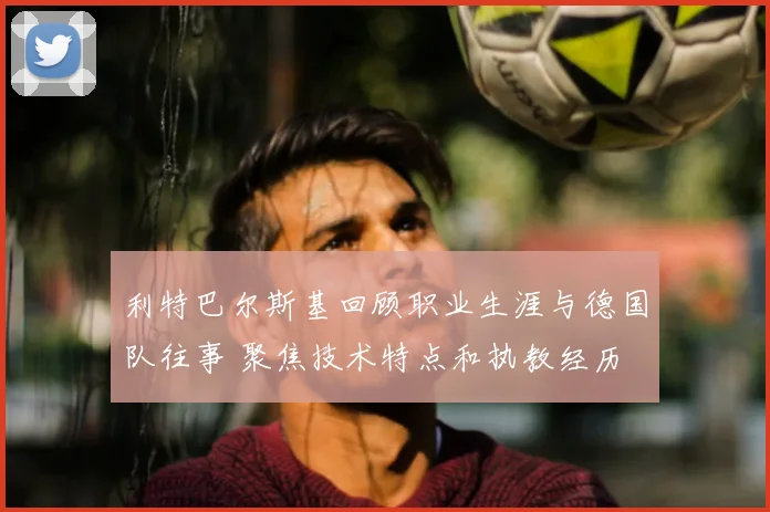 利特巴尔斯基回顾职业生涯与德国队往事 聚焦技术特点和执教经历