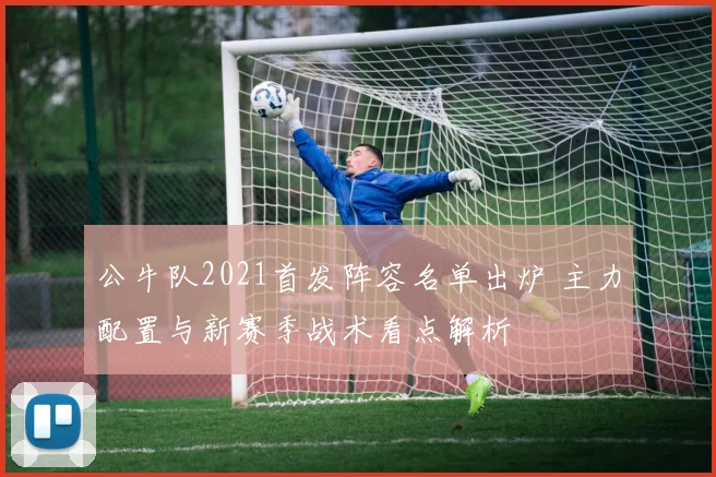 公牛队2021首发阵容名单出炉 主力配置与新赛季战术看点解析