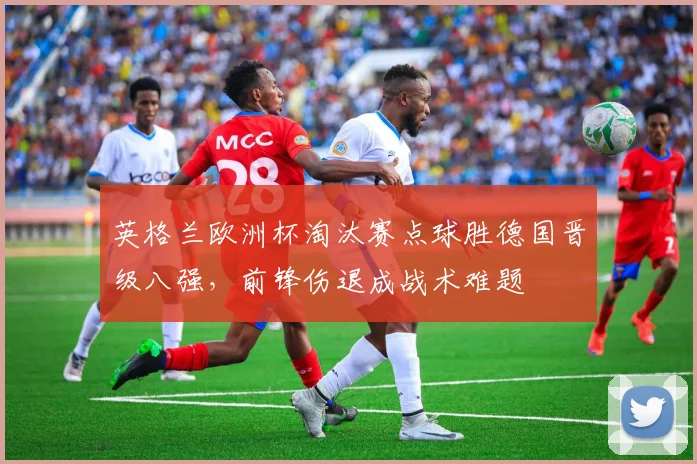 英格兰欧洲杯淘汰赛点球胜德国晋级八强,前锋伤退成战术难题