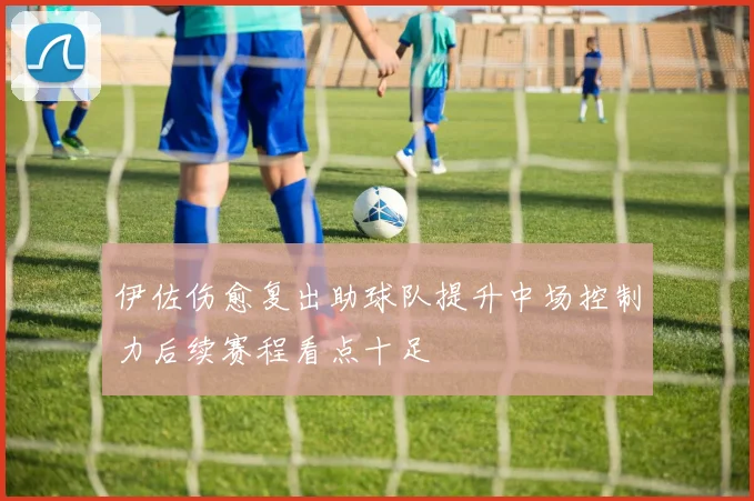 伊佐伤愈复出助球队提升中场控制力后续赛程看点十足
