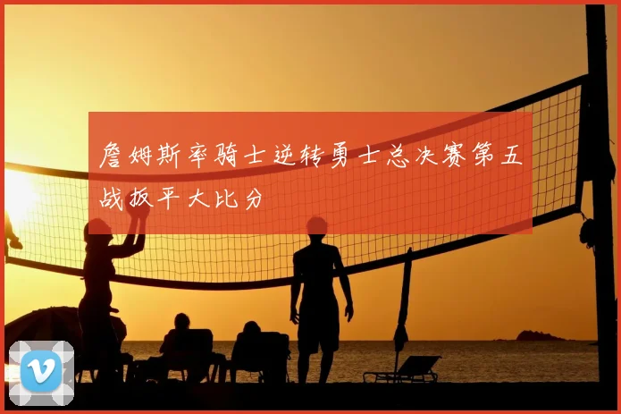 詹姆斯率骑士逆转勇士总决赛第五战扳平大比分