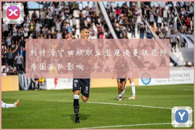利特马宁回顾职业生涯谈曼联恩师与国家队影响