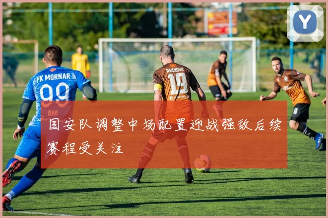 国安队调整中场配置迎战强敌后续赛程受关注