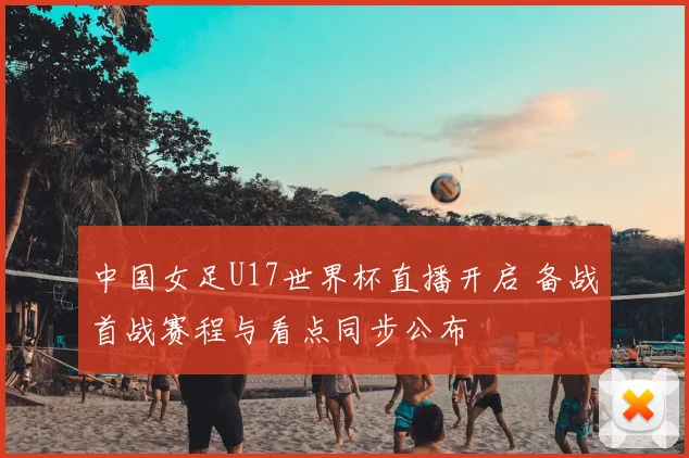 中国女足U17世界杯直播开启 备战首战赛程与看点同步公布