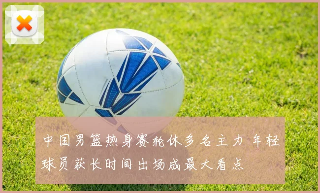 中国男篮热身赛轮休多名主力 年轻球员获长时间出场成最大看点