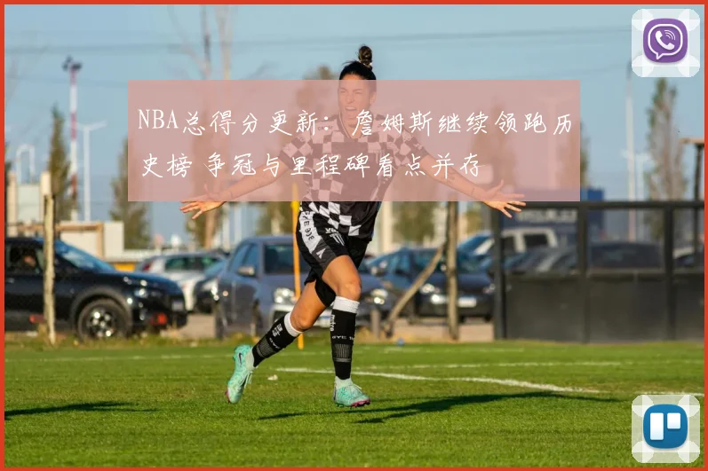 NBA总得分更新：詹姆斯继续领跑历史榜 争冠与里程碑看点并存
