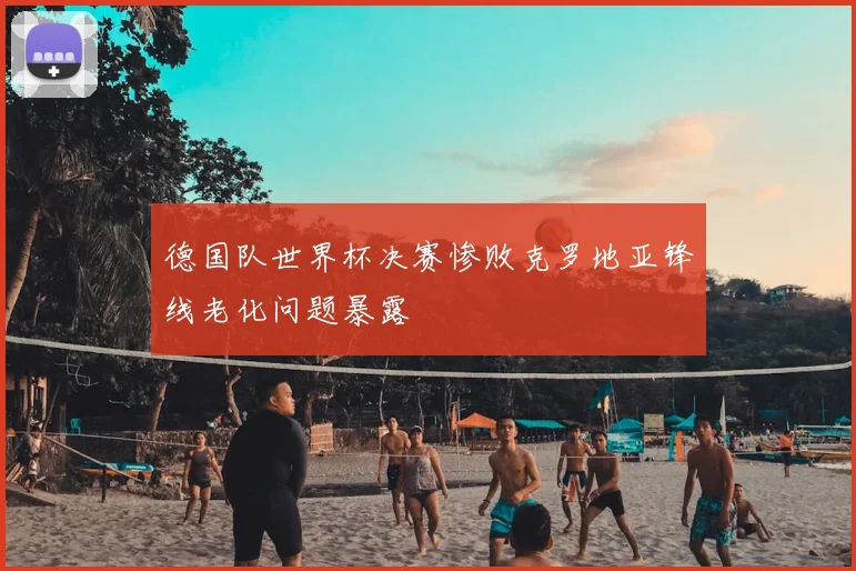 德国队世界杯决赛惨败克罗地亚锋线老化问题暴露