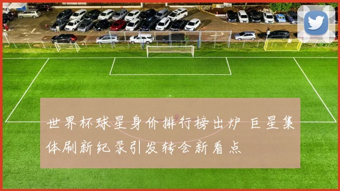 世界杯球星身价排行榜出炉 巨星集体刷新纪录引发转会新看点