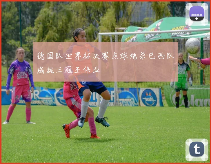 德国队世界杯决赛点球绝杀巴西队成就三冠王伟业