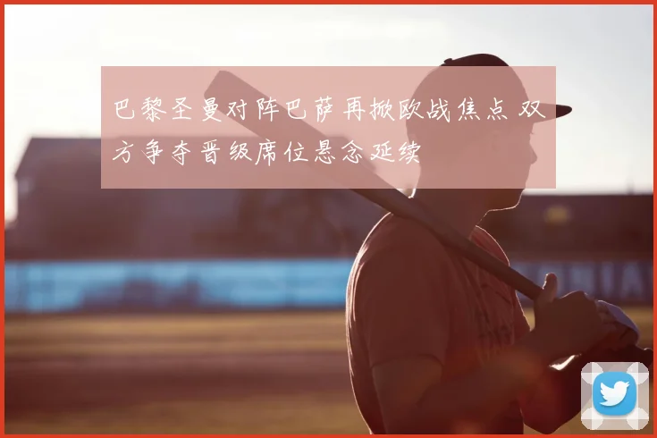 巴黎圣曼对阵巴萨再掀欧战焦点 双方争夺晋级席位悬念延续