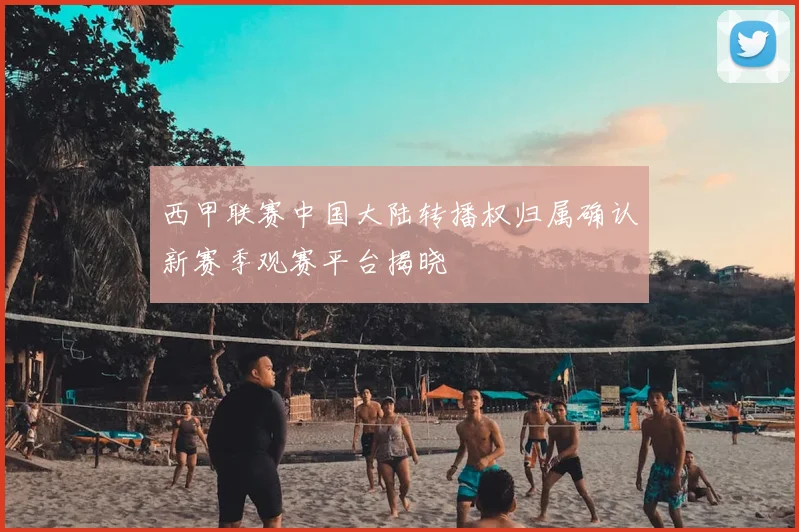 西甲联赛中国大陆转播权归属确认新赛季观赛平台揭晓