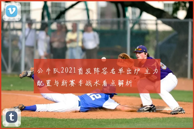 公牛队2021首发阵容名单出炉 主力配置与新赛季战术看点解析