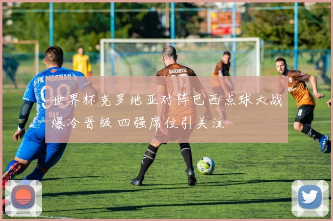 世界杯克罗地亚对阵巴西点球大战爆冷晋级 四强席位引关注