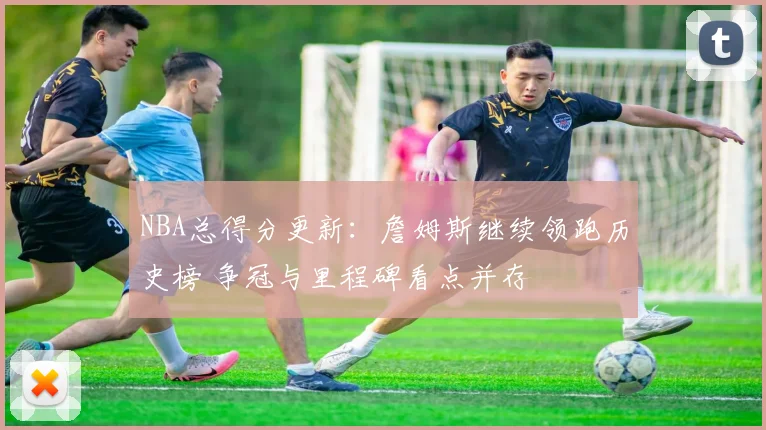 NBA总得分更新：詹姆斯继续领跑历史榜 争冠与里程碑看点并存