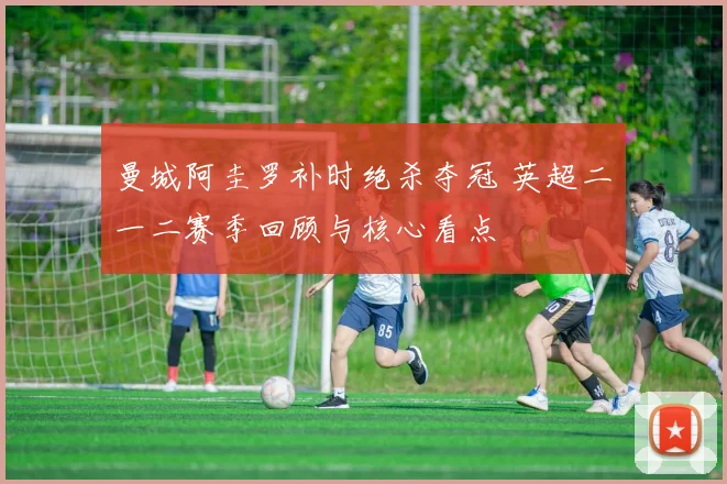 曼城阿圭罗补时绝杀夺冠 英超二〇一二赛季回顾与核心看点