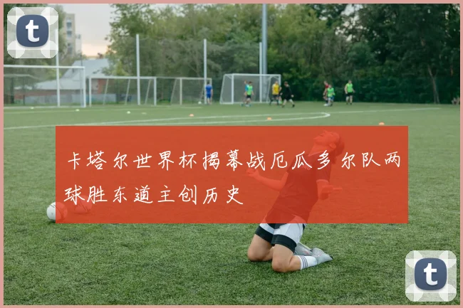 卡塔尔世界杯揭幕战厄瓜多尔队两球胜东道主创历史