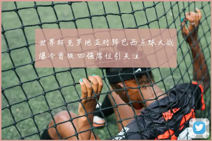 世界杯克罗地亚对阵巴西点球大战爆冷晋级 四强席位引关注