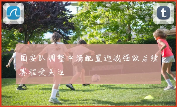 国安队调整中场配置迎战强敌后续赛程受关注
