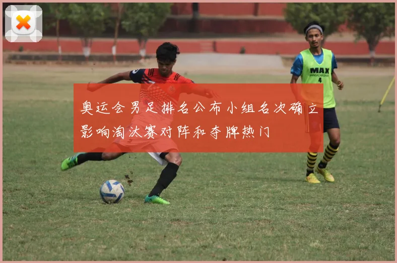 奥运会男足排名公布小组名次确立影响淘汰赛对阵和夺牌热门