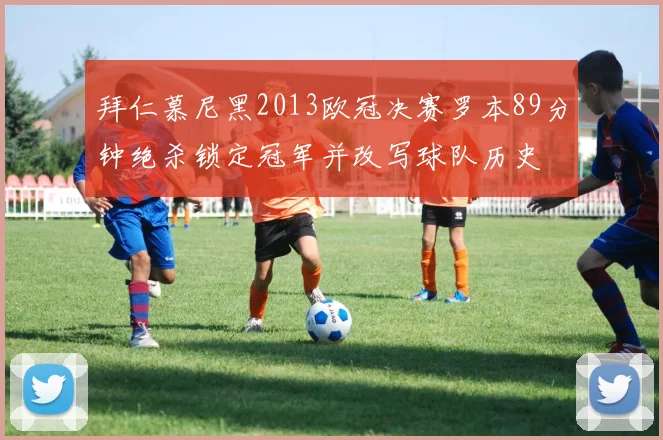 拜仁慕尼黑2013欧冠决赛罗本89分钟绝杀锁定冠军并改写球队历史