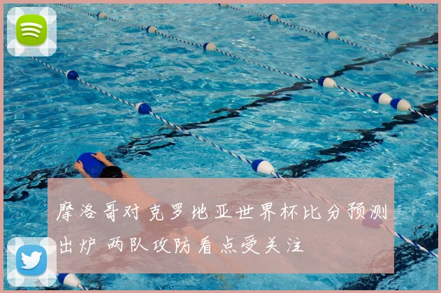 摩洛哥对克罗地亚世界杯比分预测出炉 两队攻防看点受关注