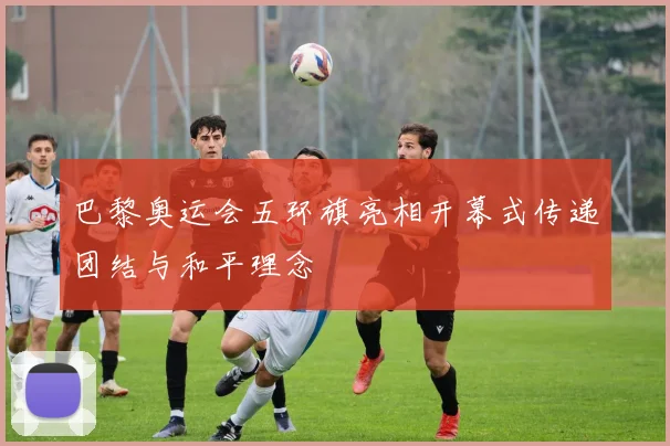 巴黎奥运会五环旗亮相开幕式传递团结与和平理念