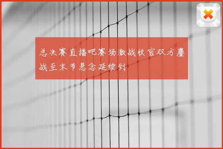 总决赛直播吧赛场激战收官双方鏖战至末节悬念延续到