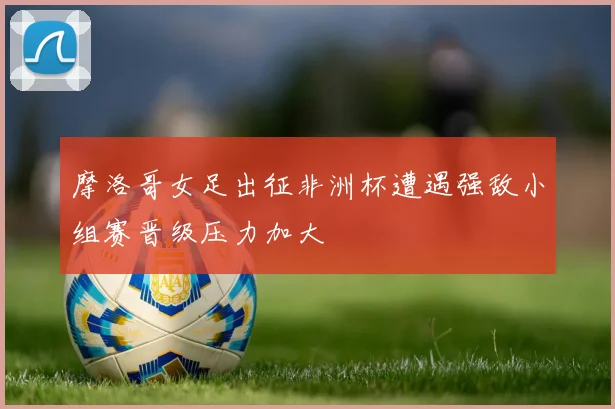 摩洛哥女足出征非洲杯遭遇强敌小组赛晋级压力加大