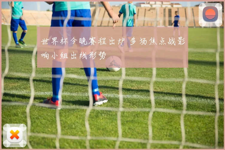 世界杯今晚赛程出炉 多场焦点战影响小组出线形势