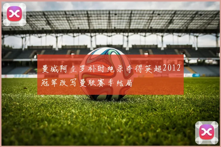 曼城阿圭罗补时绝杀夺得英超2012冠军改写曼联赛季结局
