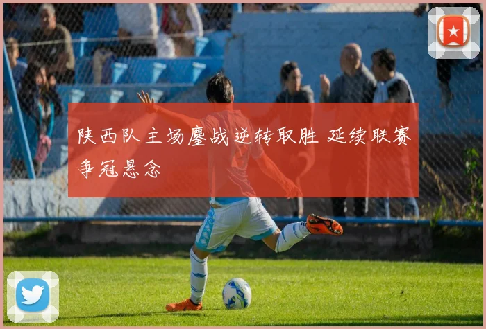 陕西队主场鏖战逆转取胜 延续联赛争冠悬念