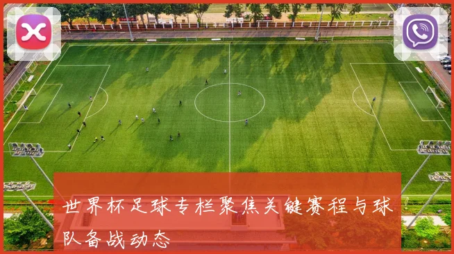 世界杯足球专栏聚焦关键赛程与球队备战动态